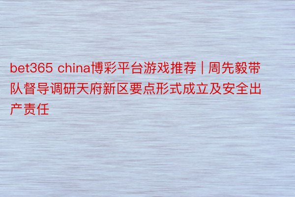 bet365 china博彩平台游戏推荐 | 周先毅带队督导调研天府新区要点形式成立及安全出产责任