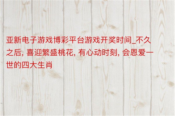 亚新电子游戏博彩平台游戏开奖时间_不久之后, 喜迎繁盛桃花, 有心动时刻, 会恩爱一世的四大生肖