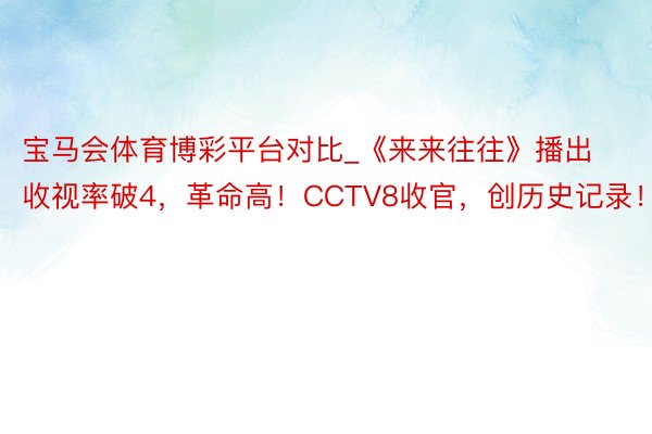 宝马会体育博彩平台对比_《来来往往》播出收视率破4，革命高！CCTV8收官，创历史记录！