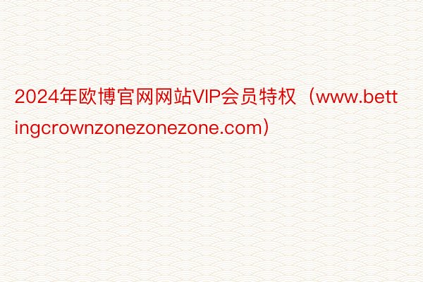 2024年欧博官网网站VIP会员特权（www.bettingcrownzonezonezone.com）