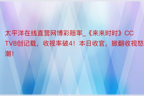 太平洋在线直营网博彩赔率_《来来时时》CCTV8创记载，收视率破4！本日收官，掀翻收视怒潮！
