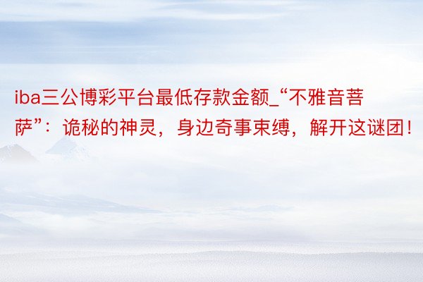 iba三公博彩平台最低存款金额_“不雅音菩萨”：诡秘的神灵，身边奇事束缚，解开这谜团！