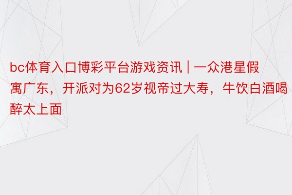bc体育入口博彩平台游戏资讯 | 一众港星假寓广东，开派对为62岁视帝过大寿，牛饮白酒喝醉太上面