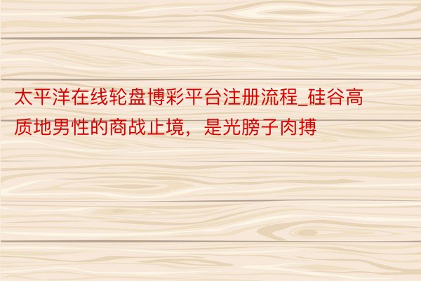 太平洋在线轮盘博彩平台注册流程_硅谷高质地男性的商战止境，是光膀子肉搏