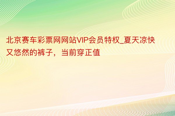 北京赛车彩票网网站VIP会员特权_夏天凉快又悠然的裤子，当前穿正值