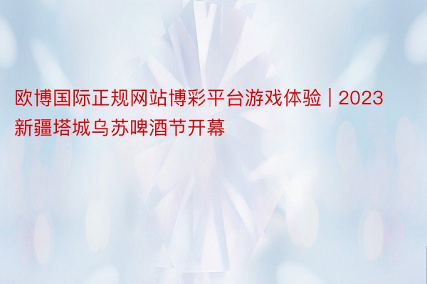 欧博国际正规网站博彩平台游戏体验 | 2023新疆塔城乌苏啤酒节开幕