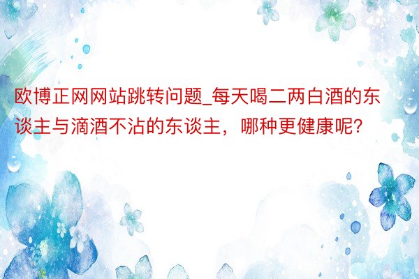 欧博正网网站跳转问题_每天喝二两白酒的东谈主与滴酒不沾的东谈主，哪种更健康呢？