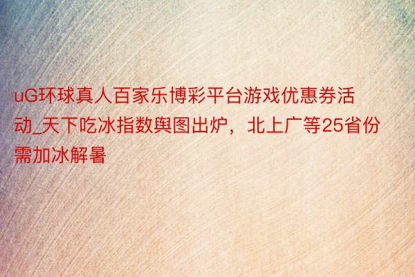 uG环球真人百家乐博彩平台游戏优惠券活动_天下吃冰指数舆图出炉，北上广等25省份需加冰解暑