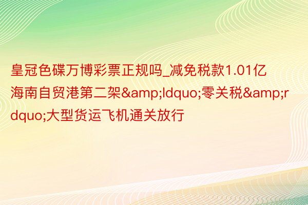 皇冠色碟万博彩票正规吗_减免税款1.01亿 海南自贸港第二架&ldquo;零关税&rdquo;大型货运飞机通关放行
