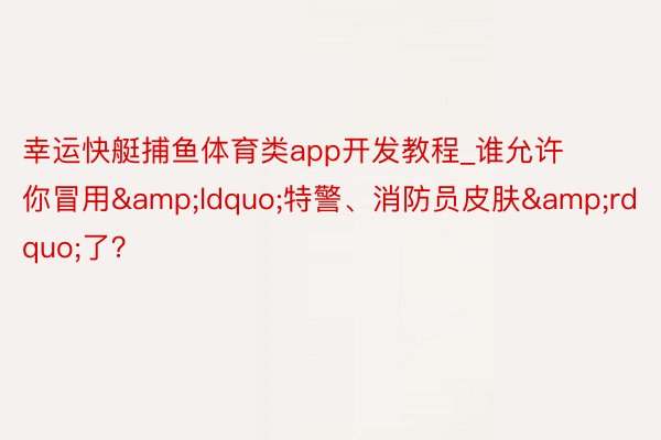 幸运快艇捕鱼体育类app开发教程_谁允许你冒用&ldquo;特警、消防员皮肤&rdquo;了？