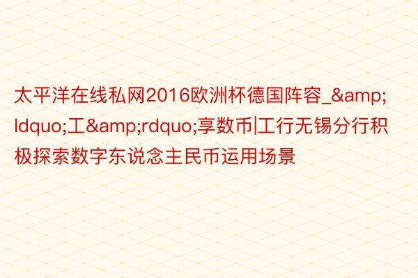 太平洋在线私网2016欧洲杯德国阵容_&ldquo;工&rdquo;享数币|工行无锡分行积极探索数字东说念主民币运用场景