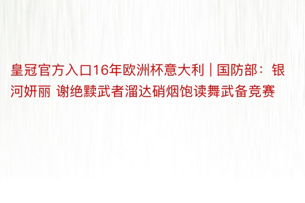 皇冠官方入口16年欧洲杯意大利 | 国防部：银河妍丽 谢绝黩武者溜达硝烟饱读舞武备竞赛