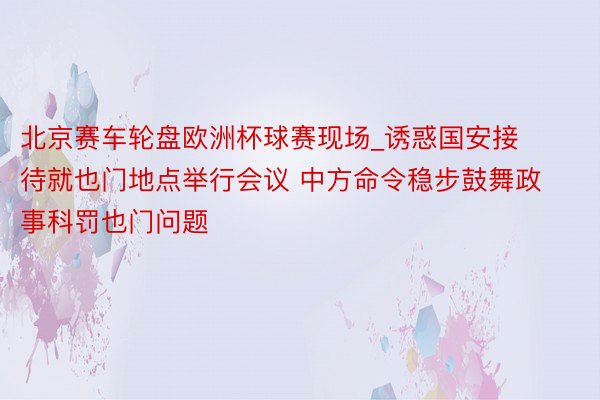 北京赛车轮盘欧洲杯球赛现场_诱惑国安接待就也门地点举行会议 中方命令稳步鼓舞政事科罚也门问题