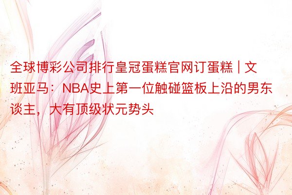 全球博彩公司排行皇冠蛋糕官网订蛋糕 | 文班亚马：NBA史上第一位触碰篮板上沿的男东谈主，大有顶级状元势头
