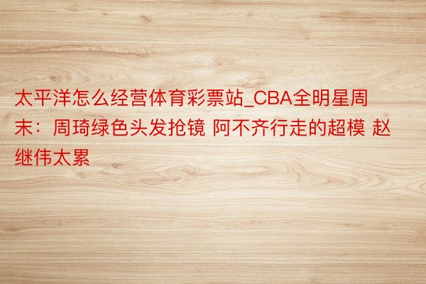 太平洋怎么经营体育彩票站_CBA全明星周末：周琦绿色头发抢镜 阿不齐行走的超模 赵继伟太累