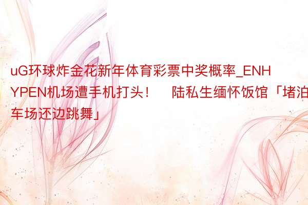 uG环球炸金花新年体育彩票中奖概率_ENHYPEN机场遭手机打头！　陆私生缅怀饭馆「堵泊车场还边跳舞」