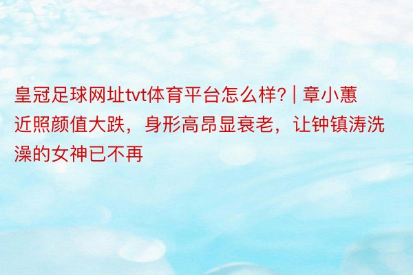 皇冠足球网址tvt体育平台怎么样? | 章小蕙近照颜值大跌，身形高昂显衰老，让钟镇涛洗澡的女神已不再