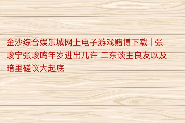金沙综合娱乐城网上电子游戏赌博下载 | 张峻宁张峻鸣年岁进出几许 二东谈主良友以及暗里磋议大起底