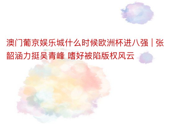 澳门葡京娱乐城什么时候欧洲杯进八强 | 张韶涵力挺吴青峰 嗜好被陷版权风云