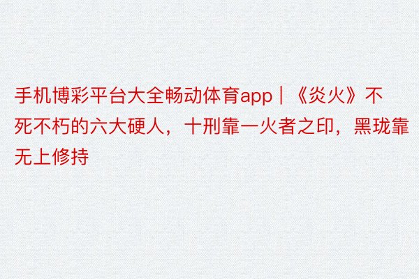 手机博彩平台大全畅动体育app | 《炎火》不死不朽的六大硬人，十刑靠一火者之印，黑珑靠无上修持