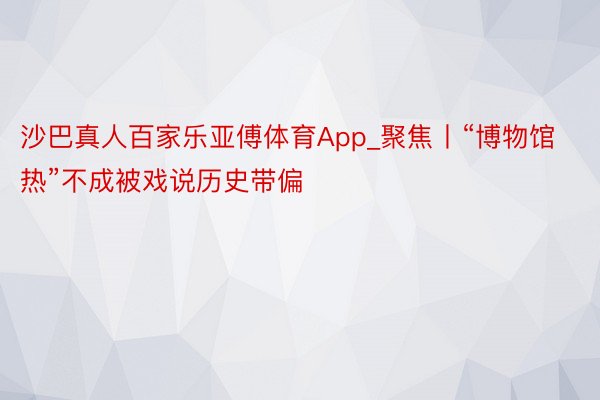沙巴真人百家乐亚傅体育App_聚焦丨“博物馆热”不成被戏说历史带偏