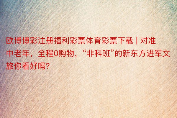 欧博博彩注册福利彩票体育彩票下载 | 对准中老年，全程0购物，“非科班”的新东方进军文旅你看好吗？