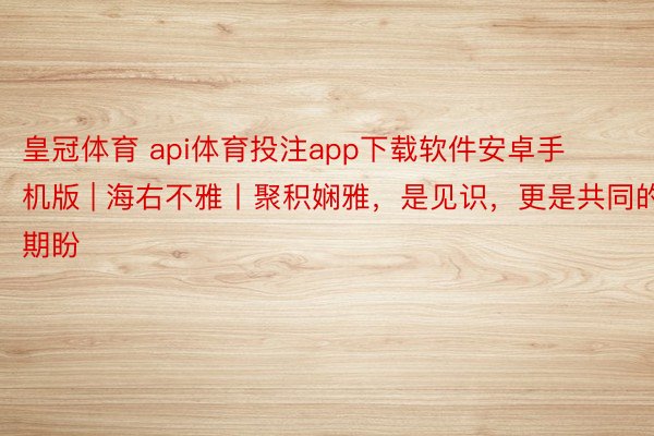 皇冠体育 api体育投注app下载软件安卓手机版 | 海右不雅丨聚积娴雅，是见识，更是共同的期盼