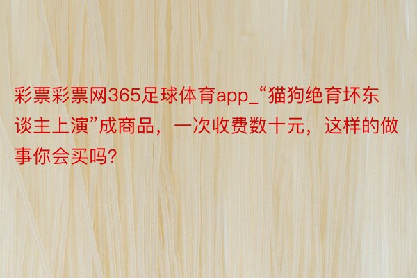 彩票彩票网365足球体育app_“猫狗绝育坏东谈主上演”成商品，一次收费数十元，这样的做事你会买吗？