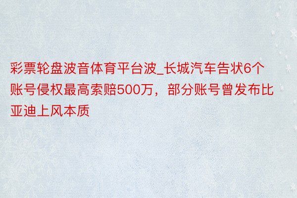 彩票轮盘波音体育平台波_长城汽车告状6个账号侵权最高索赔500万，部分账号曾发布比亚迪上风本质