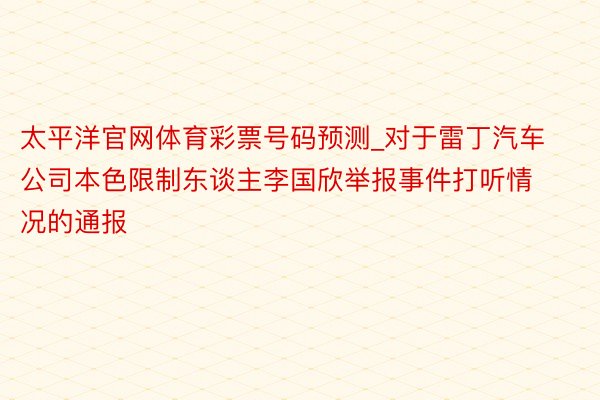 太平洋官网体育彩票号码预测_对于雷丁汽车公司本色限制东谈主李国欣举报事件打听情况的通报