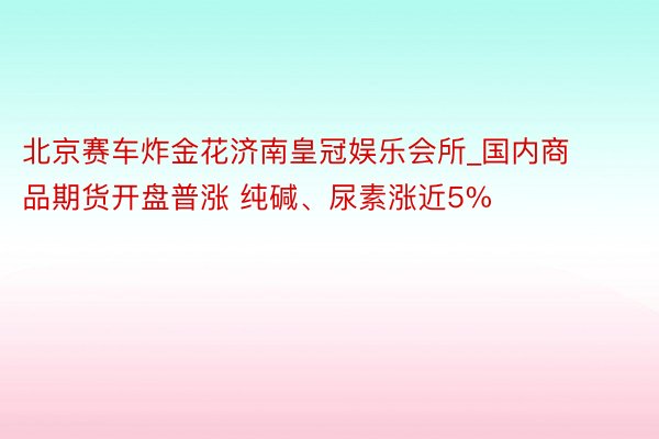 北京赛车炸金花济南皇冠娱乐会所_国内商品期货开盘普涨 纯碱、尿素涨近5%