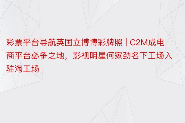 彩票平台导航英国立博博彩牌照 | C2M成电商平台必争之地，影视明星何家劲名下工场入驻淘工场