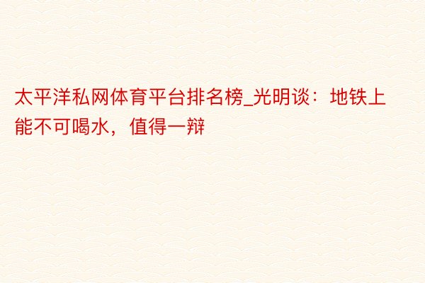 太平洋私网体育平台排名榜_光明谈：地铁上能不可喝水，值得一辩