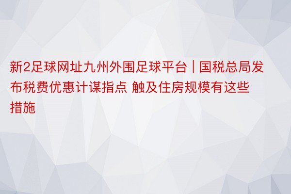新2足球网址九州外围足球平台 | 国税总局发布税费优惠计谋指点 触及住房规模有这些措施