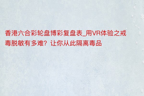 香港六合彩轮盘博彩复盘表_用VR体验之戒毒脱敏有多难？让你从此隔离毒品