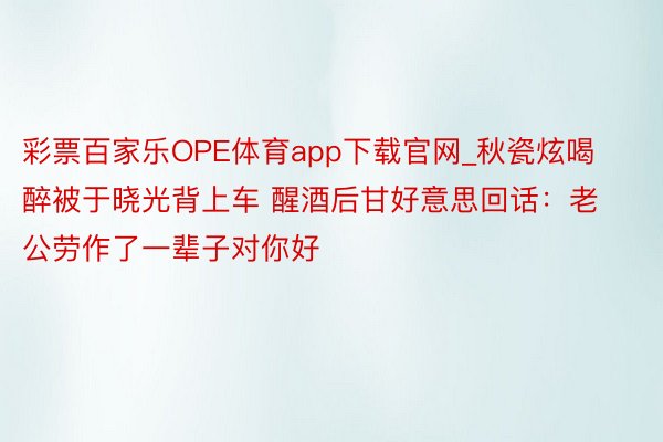 彩票百家乐OPE体育app下载官网_秋瓷炫喝醉被于晓光背上车 醒酒后甘好意思回话：老公劳作了一辈子对你好