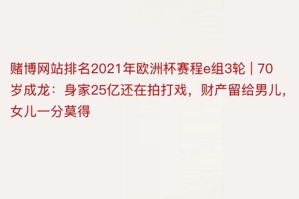 赌博网站排名2021年欧洲杯赛程e组3轮 | 70岁成龙：身家25亿还在拍打戏，财产留给男儿，女儿一分莫得