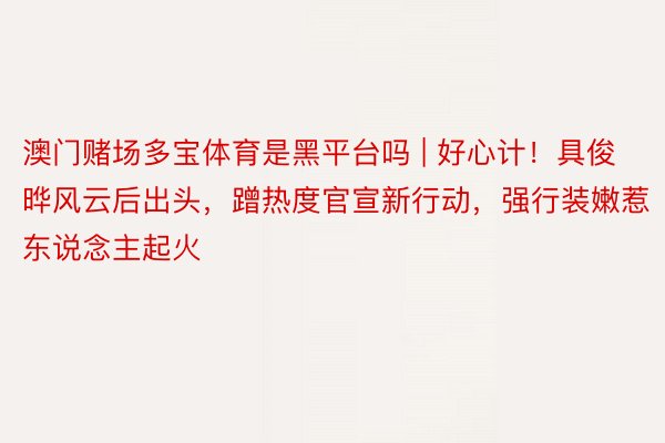 澳门赌场多宝体育是黑平台吗 | 好心计！具俊晔风云后出头，蹭热度官宣新行动，强行装嫩惹东说念主起火