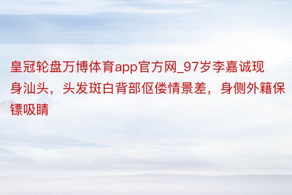 皇冠轮盘万博体育app官方网_97岁李嘉诚现身汕头，头发斑白背部伛偻情景差，身侧外籍保镖吸睛