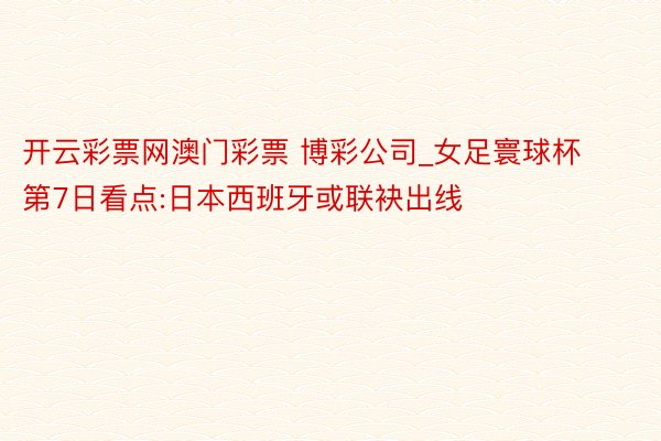 开云彩票网澳门彩票 博彩公司_女足寰球杯第7日看点:日本西班牙或联袂出线