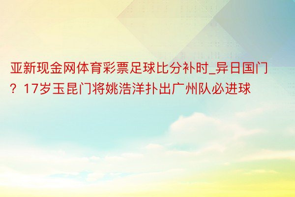 亚新现金网体育彩票足球比分补时_异日国门？17岁玉昆门将姚浩洋扑出广州队必进球