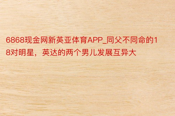 6868现金网新英亚体育APP_同父不同命的18对明星，英达的两个男儿发展互异大