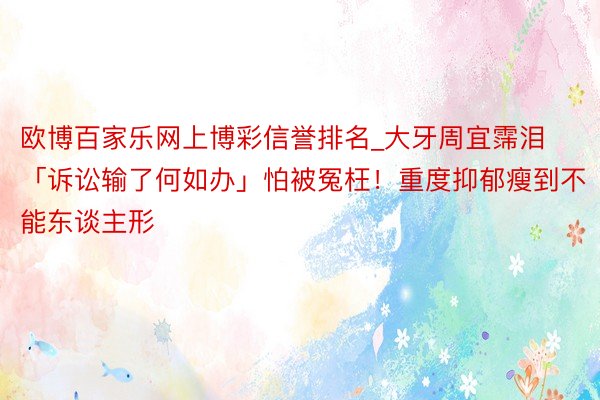 欧博百家乐网上博彩信誉排名_大牙周宜霈泪「诉讼输了何如办」怕被冤枉！重度抑郁瘦到不能东谈主形