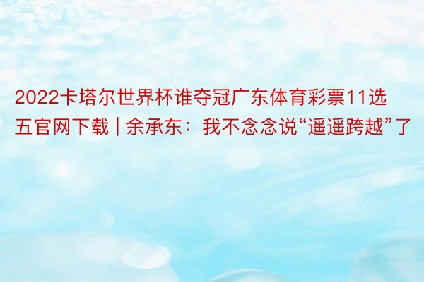 2022卡塔尔世界杯谁夺冠广东体育彩票11选五官网下载 | 余承东：我不念念说“遥遥跨越”了