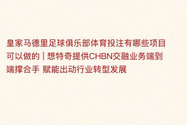皇家马德里足球俱乐部体育投注有哪些项目可以做的 | 想特奇提供CHBN交融业务端到端撑合手 赋能出动行业转型发展