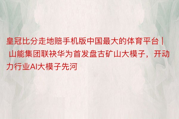皇冠比分走地赔手机版中国最大的体育平台 | 山能集团联袂华为首发盘古矿山大模子，开动力行业AI大模子先河