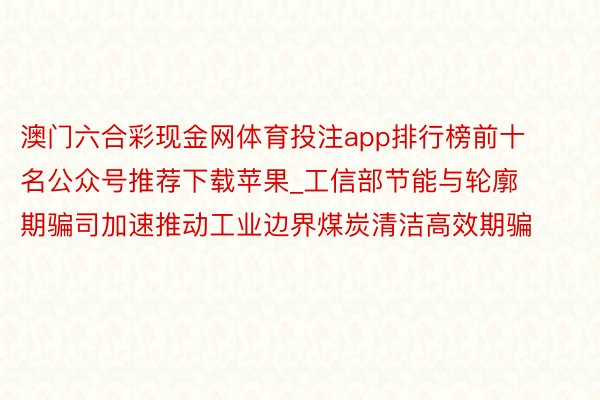 澳门六合彩现金网体育投注app排行榜前十名公众号推荐下载苹果_工信部节能与轮廓期骗司加速推动工业边界煤炭清洁高效期骗
