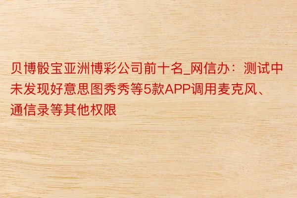 贝博骰宝亚洲博彩公司前十名_网信办：测试中未发现好意思图秀秀等5款APP调用麦克风、通信录等其他权限