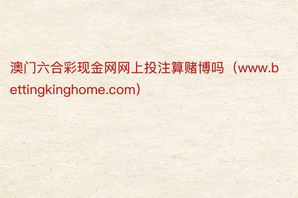 澳门六合彩现金网网上投注算赌博吗（www.bettingkinghome.com）
