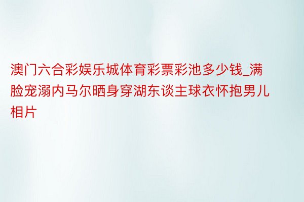 澳门六合彩娱乐城体育彩票彩池多少钱_满脸宠溺内马尔晒身穿湖东谈主球衣怀抱男儿相片